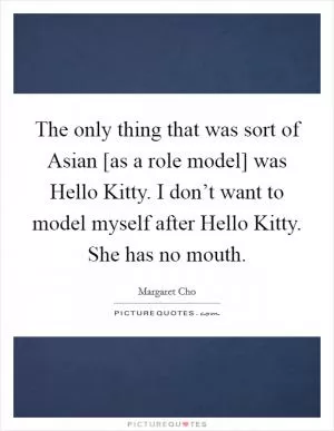 The only thing that was sort of Asian [as a role model] was Hello Kitty. I don’t want to model myself after Hello Kitty. She has no mouth Picture Quote #1