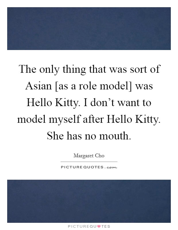 The only thing that was sort of Asian [as a role model] was Hello Kitty. I don't want to model myself after Hello Kitty. She has no mouth Picture Quote #1