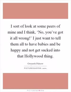 I sort of look at some peers of mine and I think, ‘No, you’ve got it all wrong!’ I just want to tell them all to have babies and be happy and not get sucked into that Hollywood thing Picture Quote #1