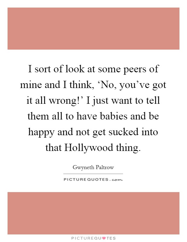 I sort of look at some peers of mine and I think, ‘No, you've got it all wrong!' I just want to tell them all to have babies and be happy and not get sucked into that Hollywood thing Picture Quote #1