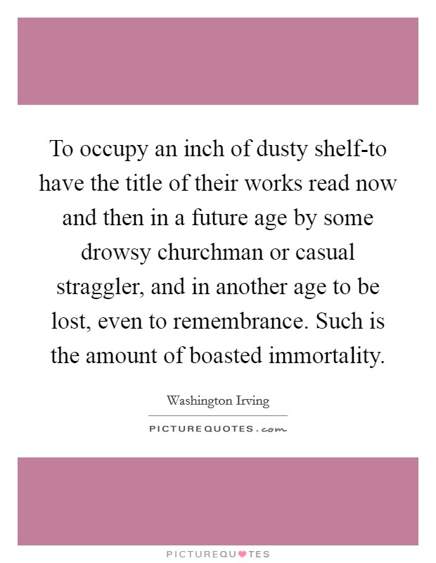 To occupy an inch of dusty shelf-to have the title of their works read now and then in a future age by some drowsy churchman or casual straggler, and in another age to be lost, even to remembrance. Such is the amount of boasted immortality Picture Quote #1