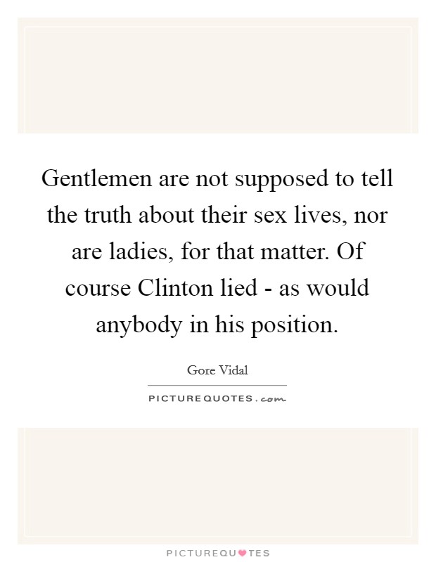 Gentlemen are not supposed to tell the truth about their sex lives, nor are ladies, for that matter. Of course Clinton lied - as would anybody in his position Picture Quote #1