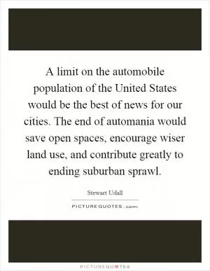 A limit on the automobile population of the United States would be the best of news for our cities. The end of automania would save open spaces, encourage wiser land use, and contribute greatly to ending suburban sprawl Picture Quote #1