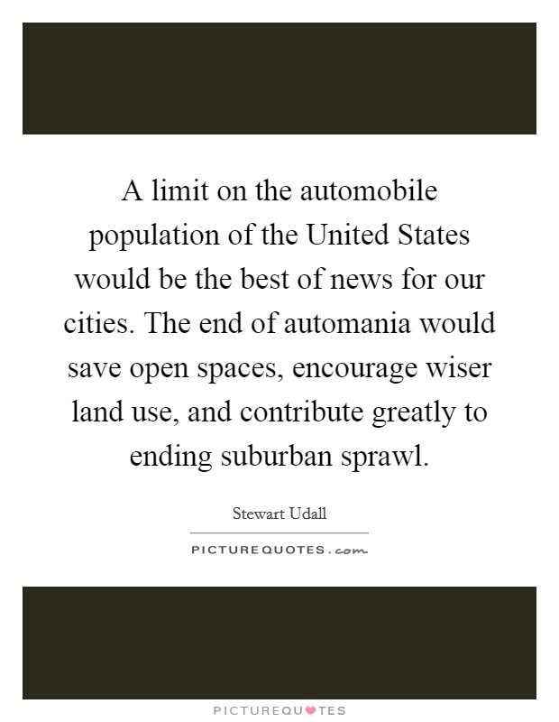 A limit on the automobile population of the United States would be the best of news for our cities. The end of automania would save open spaces, encourage wiser land use, and contribute greatly to ending suburban sprawl Picture Quote #1