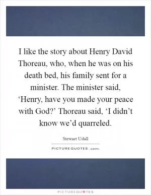 I like the story about Henry David Thoreau, who, when he was on his death bed, his family sent for a minister. The minister said, ‘Henry, have you made your peace with God?’ Thoreau said, ‘I didn’t know we’d quarreled Picture Quote #1