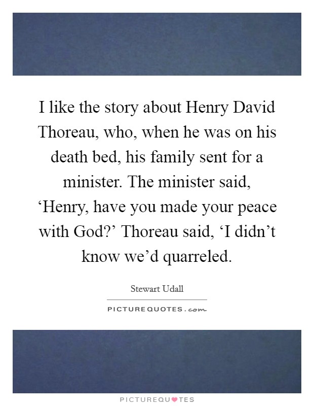 I like the story about Henry David Thoreau, who, when he was on his death bed, his family sent for a minister. The minister said, ‘Henry, have you made your peace with God?' Thoreau said, ‘I didn't know we'd quarreled Picture Quote #1