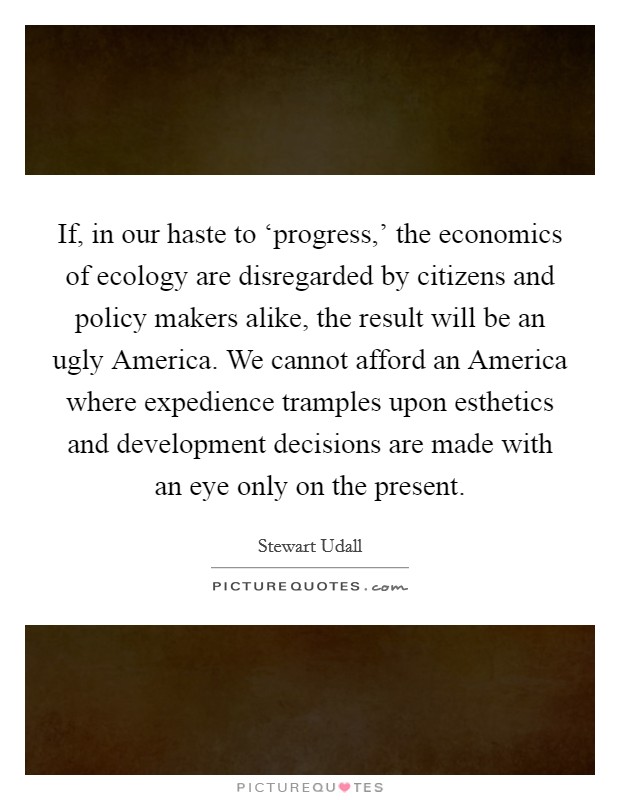 If, in our haste to ‘progress,' the economics of ecology are disregarded by citizens and policy makers alike, the result will be an ugly America. We cannot afford an America where expedience tramples upon esthetics and development decisions are made with an eye only on the present Picture Quote #1