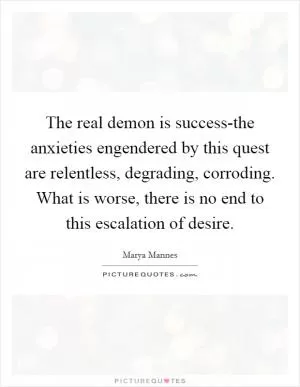 The real demon is success-the anxieties engendered by this quest are relentless, degrading, corroding. What is worse, there is no end to this escalation of desire Picture Quote #1