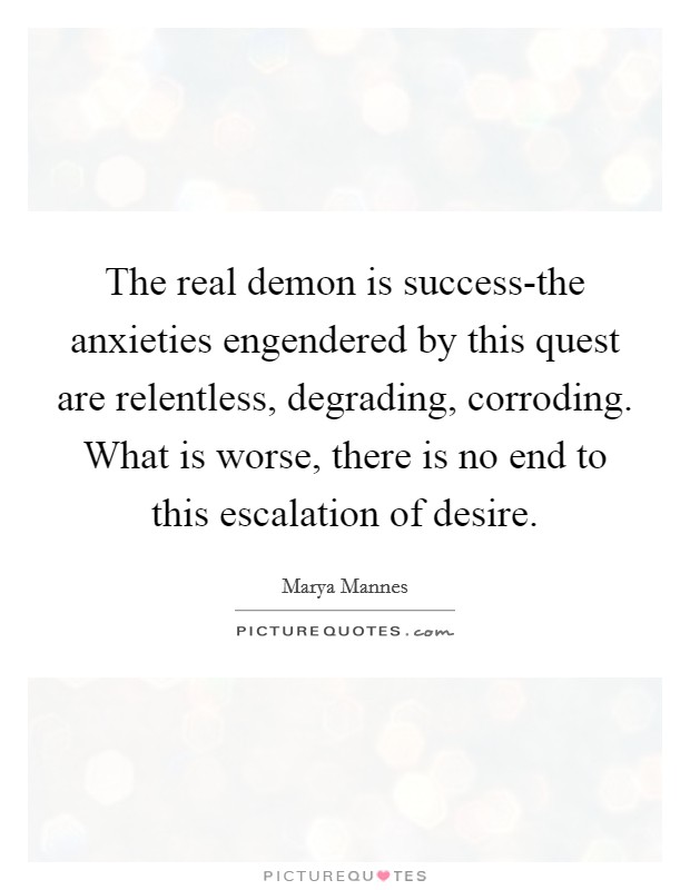 The real demon is success-the anxieties engendered by this quest are relentless, degrading, corroding. What is worse, there is no end to this escalation of desire Picture Quote #1