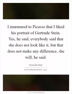 I murmured to Picasso that I liked his portrait of Gertrude Stein. Yes, he said, everybody said that she does not look like it, but that does not make any difference, she will, he said Picture Quote #1