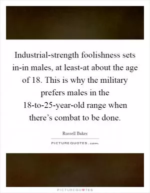 Industrial-strength foolishness sets in-in males, at least-at about the age of 18. This is why the military prefers males in the 18-to-25-year-old range when there’s combat to be done Picture Quote #1