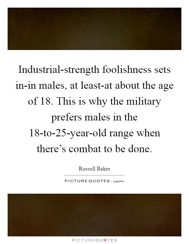 Industrial-strength foolishness sets in-in males, at least-at about the age of 18. This is why the military prefers males in the 18-to-25-year-old range when there's combat to be done Picture Quote #1