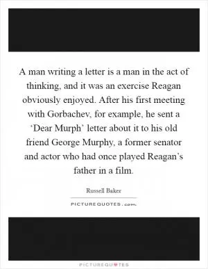 A man writing a letter is a man in the act of thinking, and it was an exercise Reagan obviously enjoyed. After his first meeting with Gorbachev, for example, he sent a ‘Dear Murph’ letter about it to his old friend George Murphy, a former senator and actor who had once played Reagan’s father in a film Picture Quote #1
