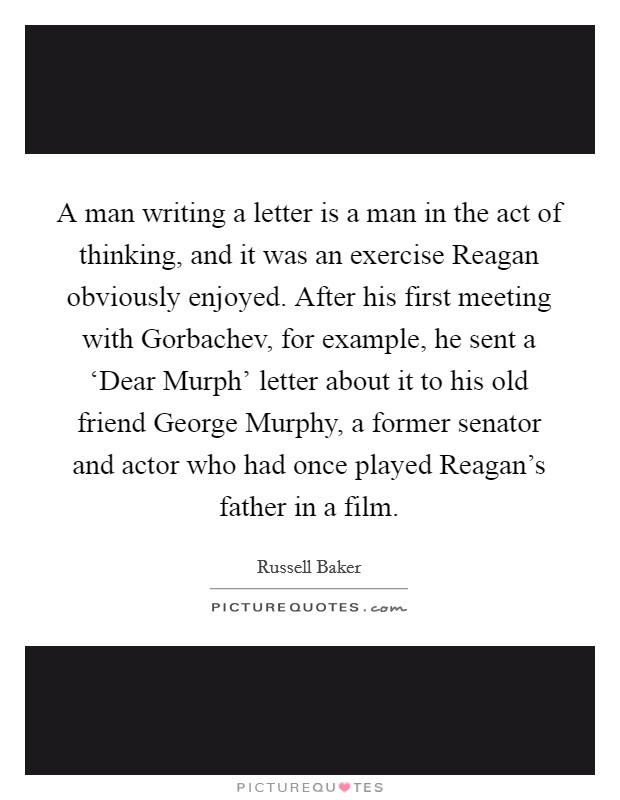 A man writing a letter is a man in the act of thinking, and it was an exercise Reagan obviously enjoyed. After his first meeting with Gorbachev, for example, he sent a ‘Dear Murph' letter about it to his old friend George Murphy, a former senator and actor who had once played Reagan's father in a film Picture Quote #1