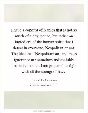 I have a concept of Naples that is not so much of a city, per se, but rather an ingredient of the human spirit that I detect in everyone, Neapolitan or not. The idea that ‘Neapolitanism’ and mass ignorance are somehow indissolubly linked is one that I am prepared to fight with all the strength I have Picture Quote #1