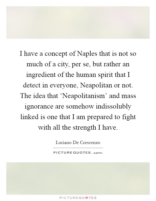 I have a concept of Naples that is not so much of a city, per se, but rather an ingredient of the human spirit that I detect in everyone, Neapolitan or not. The idea that ‘Neapolitanism' and mass ignorance are somehow indissolubly linked is one that I am prepared to fight with all the strength I have Picture Quote #1