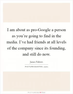 I am about as pro-Google a person as you’re going to find in the media. I’ve had friends at all levels of the company since its founding, and still do now Picture Quote #1