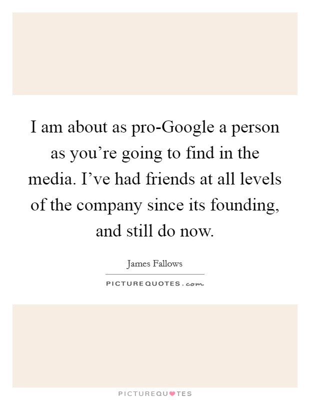 I am about as pro-Google a person as you're going to find in the media. I've had friends at all levels of the company since its founding, and still do now Picture Quote #1