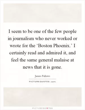 I seem to be one of the few people in journalism who never worked or wrote for the ‘Boston Phoenix.’ I certainly read and admired it, and feel the same general malaise at news that it is gone Picture Quote #1