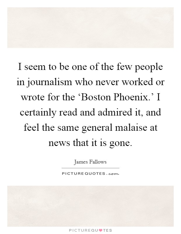 I seem to be one of the few people in journalism who never worked or wrote for the ‘Boston Phoenix.' I certainly read and admired it, and feel the same general malaise at news that it is gone Picture Quote #1