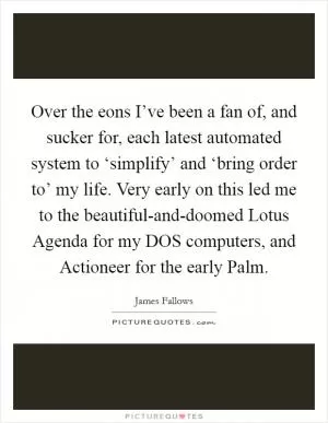 Over the eons I’ve been a fan of, and sucker for, each latest automated system to ‘simplify’ and ‘bring order to’ my life. Very early on this led me to the beautiful-and-doomed Lotus Agenda for my DOS computers, and Actioneer for the early Palm Picture Quote #1