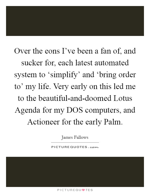Over the eons I've been a fan of, and sucker for, each latest automated system to ‘simplify' and ‘bring order to' my life. Very early on this led me to the beautiful-and-doomed Lotus Agenda for my DOS computers, and Actioneer for the early Palm Picture Quote #1