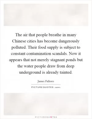 The air that people breathe in many Chinese cities has become dangerously polluted. Their food supply is subject to constant contamination scandals. Now it appears that not merely stagnant ponds but the water people draw from deep underground is already tainted Picture Quote #1