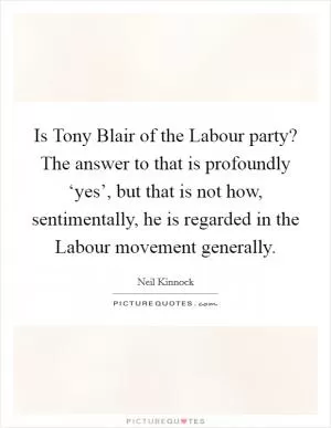 Is Tony Blair of the Labour party? The answer to that is profoundly ‘yes’, but that is not how, sentimentally, he is regarded in the Labour movement generally Picture Quote #1