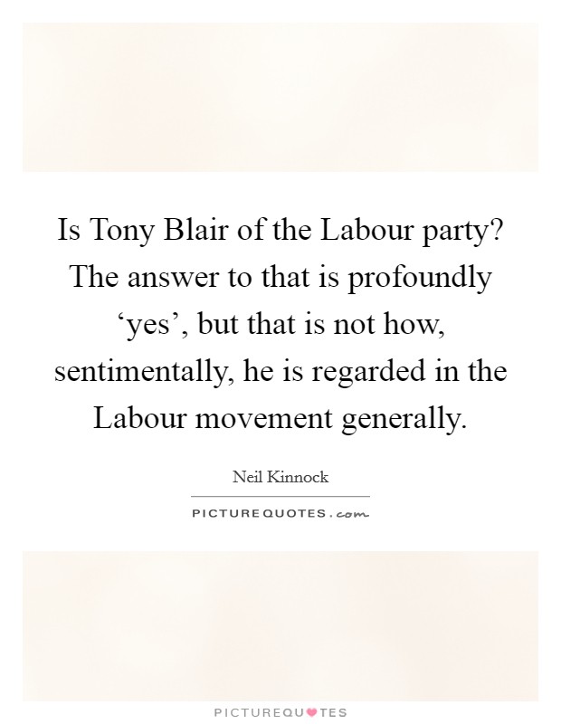Is Tony Blair of the Labour party? The answer to that is profoundly ‘yes', but that is not how, sentimentally, he is regarded in the Labour movement generally Picture Quote #1