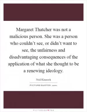 Margaret Thatcher was not a malicious person. She was a person who couldn’t see, or didn’t want to see, the unfairness and disadvantaging consequences of the application of what she thought to be a renewing ideology Picture Quote #1