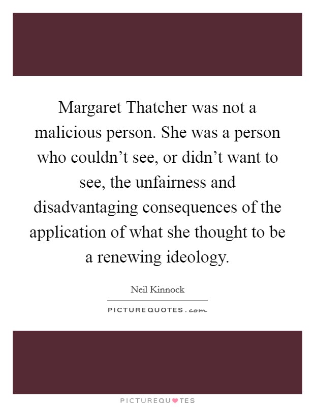 Margaret Thatcher was not a malicious person. She was a person who couldn't see, or didn't want to see, the unfairness and disadvantaging consequences of the application of what she thought to be a renewing ideology Picture Quote #1