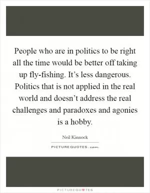 People who are in politics to be right all the time would be better off taking up fly-fishing. It’s less dangerous. Politics that is not applied in the real world and doesn’t address the real challenges and paradoxes and agonies is a hobby Picture Quote #1