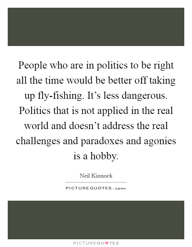 People who are in politics to be right all the time would be better off taking up fly-fishing. It's less dangerous. Politics that is not applied in the real world and doesn't address the real challenges and paradoxes and agonies is a hobby Picture Quote #1
