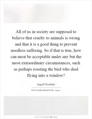 All of us in society are supposed to believe that cruelty to animals is wrong and that it is a good thing to prevent needless suffering. So if that is true, how can meat be acceptable under any but the most extraordinary circumstances, such as perhaps roasting the bird who died flying into a window? Picture Quote #1