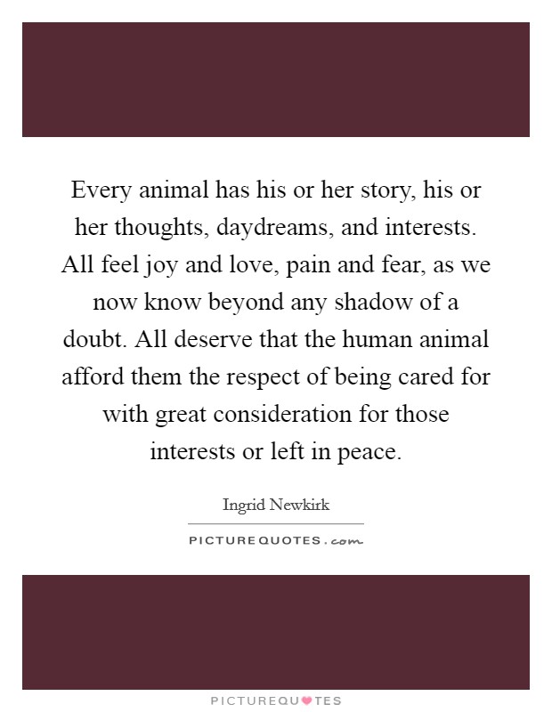 Every animal has his or her story, his or her thoughts, daydreams, and interests. All feel joy and love, pain and fear, as we now know beyond any shadow of a doubt. All deserve that the human animal afford them the respect of being cared for with great consideration for those interests or left in peace Picture Quote #1