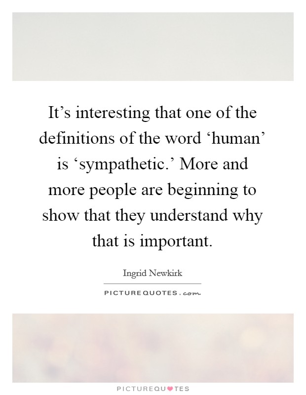 It's interesting that one of the definitions of the word ‘human' is ‘sympathetic.' More and more people are beginning to show that they understand why that is important Picture Quote #1