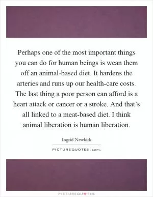 Perhaps one of the most important things you can do for human beings is wean them off an animal-based diet. It hardens the arteries and runs up our health-care costs. The last thing a poor person can afford is a heart attack or cancer or a stroke. And that’s all linked to a meat-based diet. I think animal liberation is human liberation Picture Quote #1