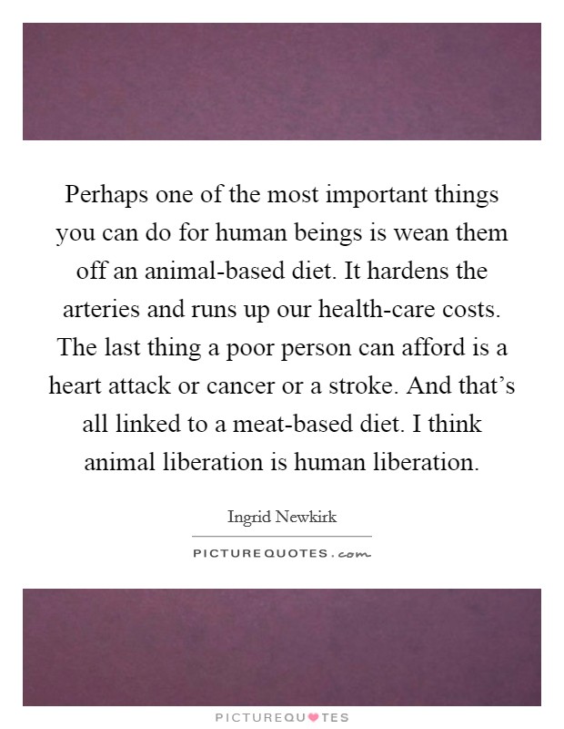 Perhaps one of the most important things you can do for human beings is wean them off an animal-based diet. It hardens the arteries and runs up our health-care costs. The last thing a poor person can afford is a heart attack or cancer or a stroke. And that's all linked to a meat-based diet. I think animal liberation is human liberation Picture Quote #1