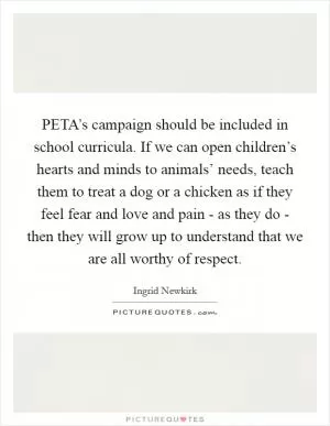 PETA’s campaign should be included in school curricula. If we can open children’s hearts and minds to animals’ needs, teach them to treat a dog or a chicken as if they feel fear and love and pain - as they do - then they will grow up to understand that we are all worthy of respect Picture Quote #1