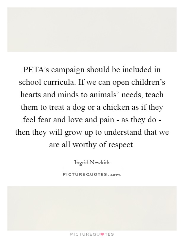 PETA's campaign should be included in school curricula. If we can open children's hearts and minds to animals' needs, teach them to treat a dog or a chicken as if they feel fear and love and pain - as they do - then they will grow up to understand that we are all worthy of respect Picture Quote #1