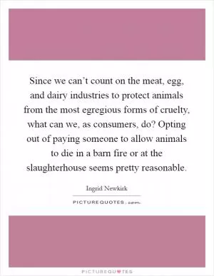 Since we can’t count on the meat, egg, and dairy industries to protect animals from the most egregious forms of cruelty, what can we, as consumers, do? Opting out of paying someone to allow animals to die in a barn fire or at the slaughterhouse seems pretty reasonable Picture Quote #1