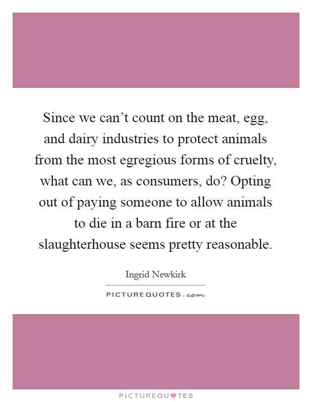 Since we can't count on the meat, egg, and dairy industries to protect animals from the most egregious forms of cruelty, what can we, as consumers, do? Opting out of paying someone to allow animals to die in a barn fire or at the slaughterhouse seems pretty reasonable Picture Quote #1