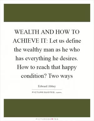 WEALTH AND HOW TO ACHIEVE IT: Let us define the wealthy man as he who has everything he desires. How to reach that happy condition? Two ways Picture Quote #1