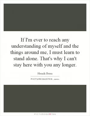 If I'm ever to reach any understanding of myself and the things around me, I must learn to stand alone. That's why I can't stay here with you any longer Picture Quote #1