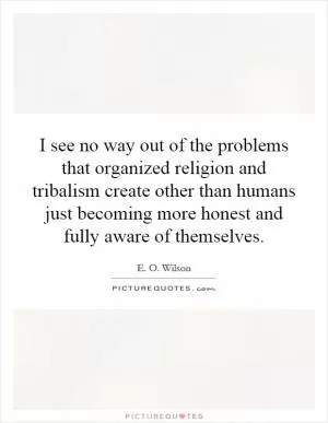 I see no way out of the problems that organized religion and tribalism create other than humans just becoming more honest and fully aware of themselves Picture Quote #1
