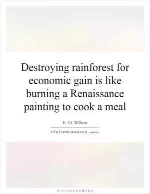 Destroying rainforest for economic gain is like burning a Renaissance painting to cook a meal Picture Quote #1