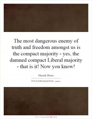 The most dangerous enemy of truth and freedom amongst us is the compact majority - yes, the damned compact Liberal majority - that is it! Now you know! Picture Quote #1