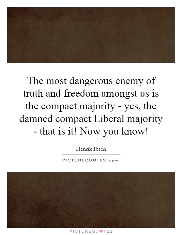 The most dangerous enemy of truth and freedom amongst us is the compact majority - yes, the damned compact Liberal majority - that is it! Now you know! Picture Quote #1