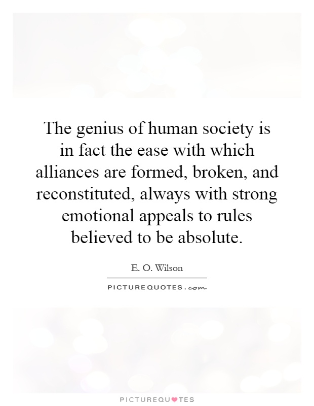 The genius of human society is in fact the ease with which alliances are formed, broken, and reconstituted, always with strong emotional appeals to rules believed to be absolute Picture Quote #1