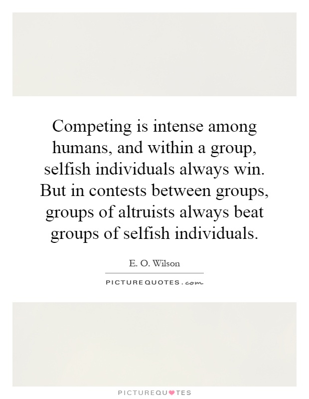 Competing is intense among humans, and within a group, selfish individuals always win. But in contests between groups, groups of altruists always beat groups of selfish individuals Picture Quote #1